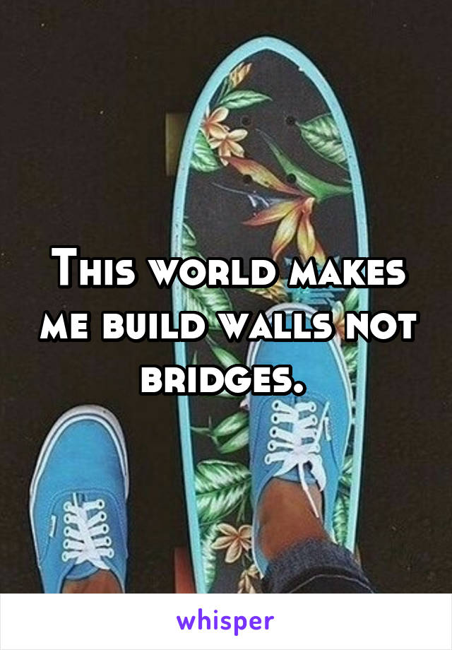 This world makes me build walls not bridges. 