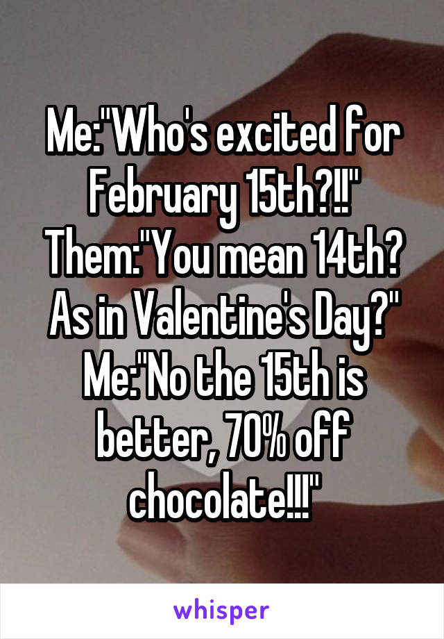 Me:"Who's excited for February 15th?!!"
Them:"You mean 14th? As in Valentine's Day?"
Me:"No the 15th is better, 70% off chocolate!!!"