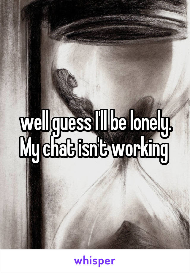 well guess I'll be lonely. My chat isn't working 