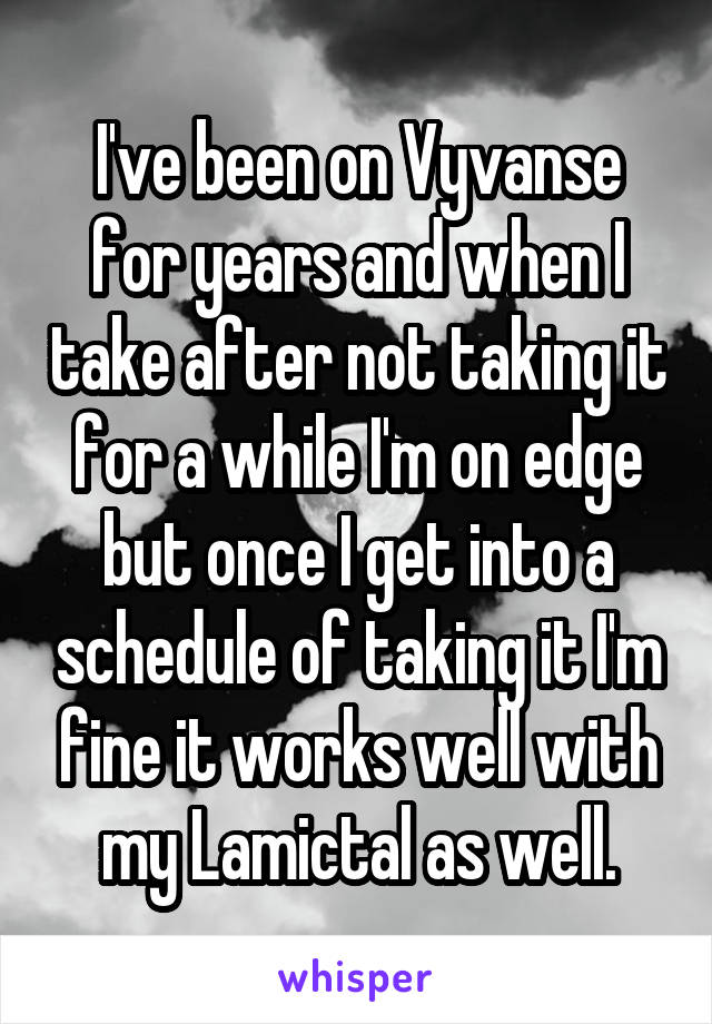 I've been on Vyvanse for years and when I take after not taking it for a while I'm on edge but once I get into a schedule of taking it I'm fine it works well with my Lamictal as well.