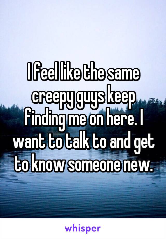 I feel like the same creepy guys keep finding me on here. I want to talk to and get to know someone new.