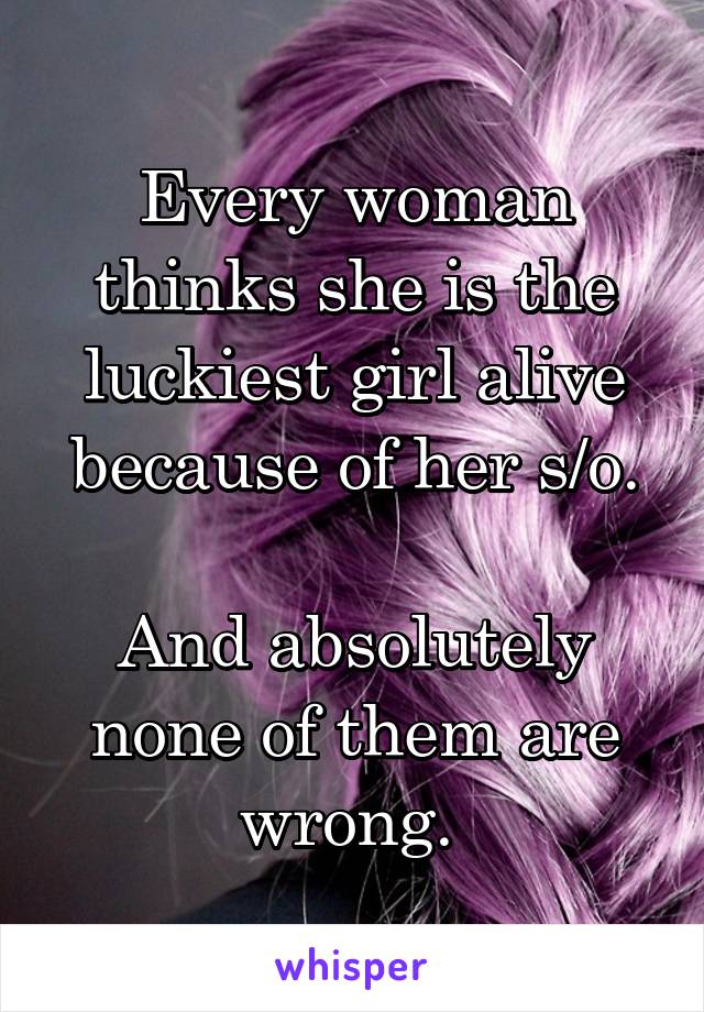 Every woman thinks she is the luckiest girl alive because of her s/o.

And absolutely none of them are wrong. 