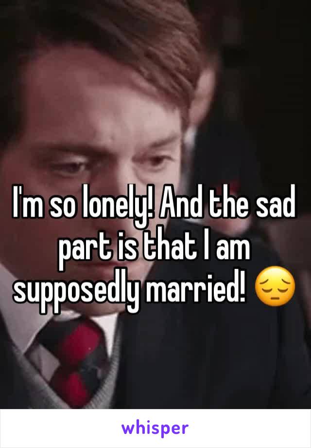 I'm so lonely! And the sad part is that I am supposedly married! 😔