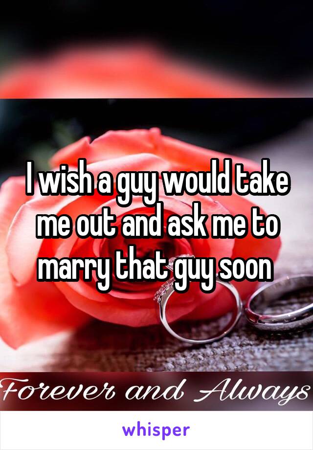 I wish a guy would take me out and ask me to marry that guy soon 