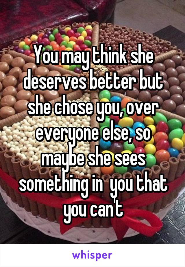 You may think she deserves better but she chose you, over everyone else, so maybe she sees something in  you that you can't