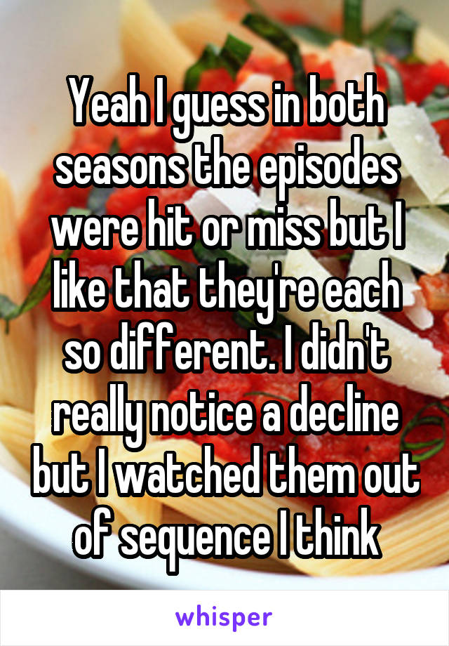 Yeah I guess in both seasons the episodes were hit or miss but I like that they're each so different. I didn't really notice a decline but I watched them out of sequence I think