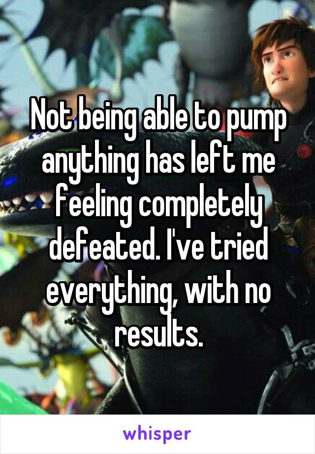 Not being able to pump anything has left me feeling completely defeated. I've tried everything, with no results.