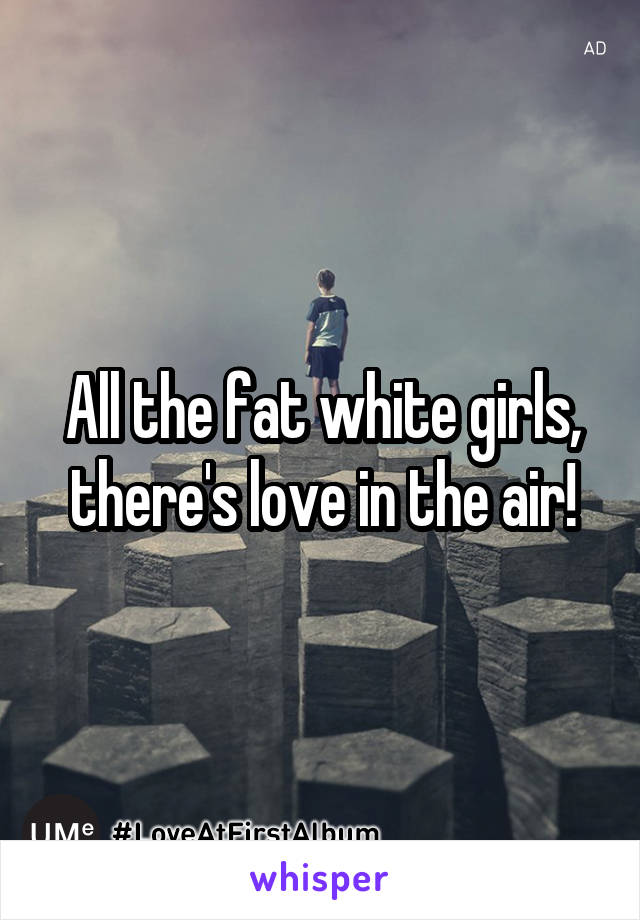 All the fat white girls, there's love in the air!