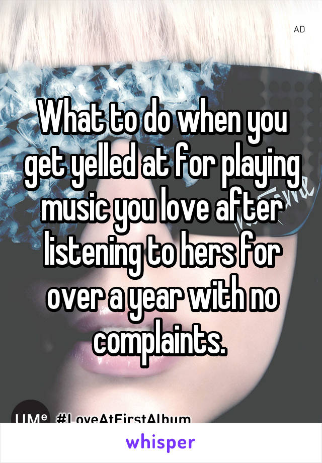 What to do when you get yelled at for playing music you love after listening to hers for over a year with no complaints. 