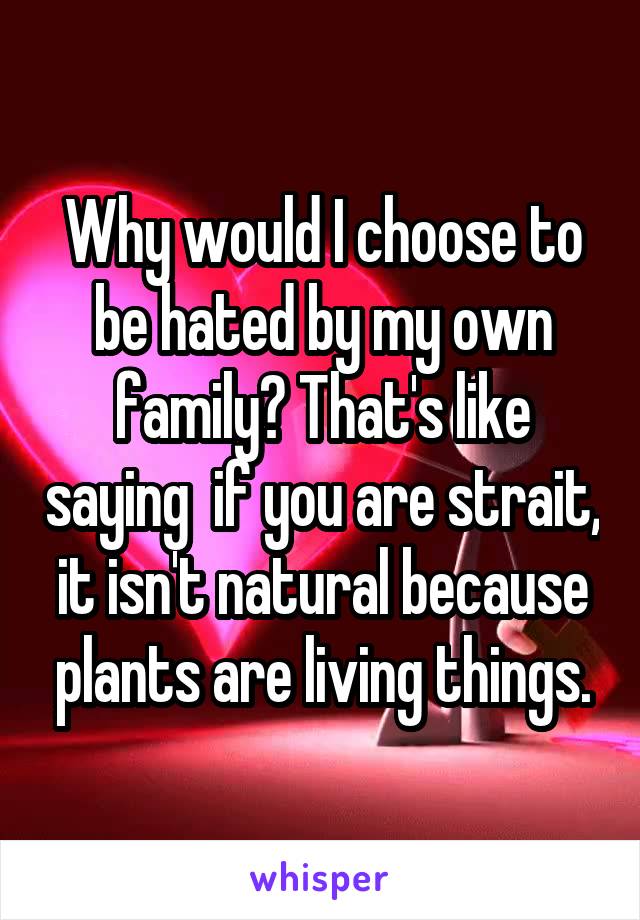 Why would I choose to be hated by my own family? That's like saying  if you are strait, it isn't natural because plants are living things.