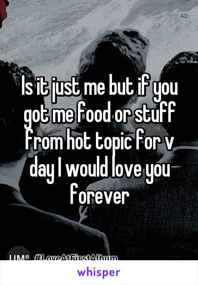 Is it just me but if you got me food or stuff from hot topic for v day I would love you forever