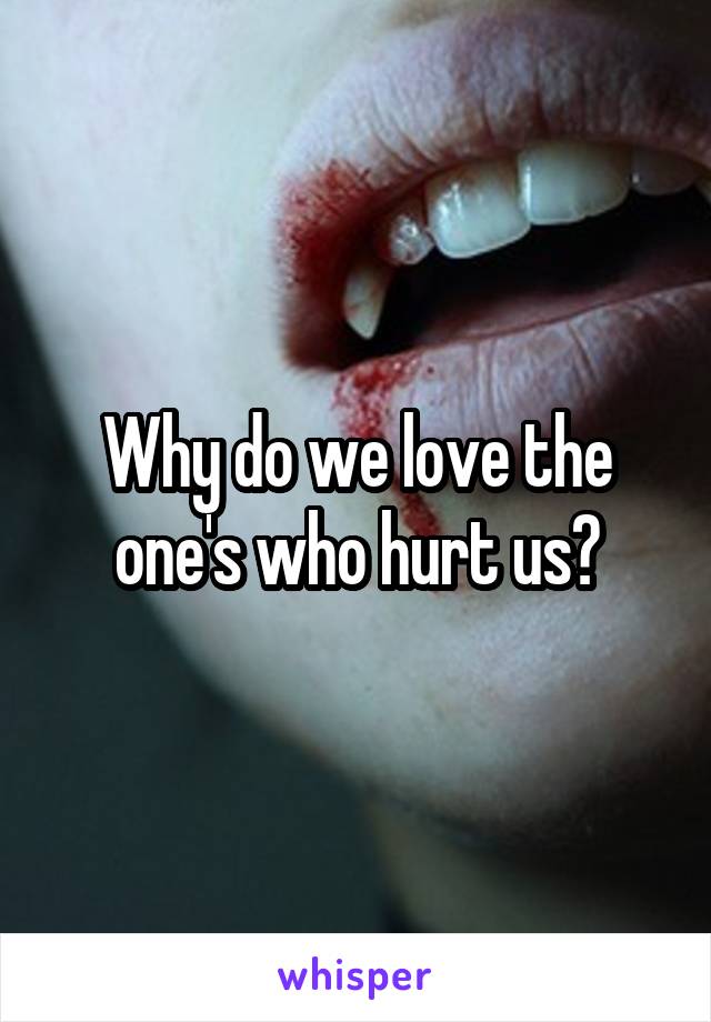 Why do we love the one's who hurt us?