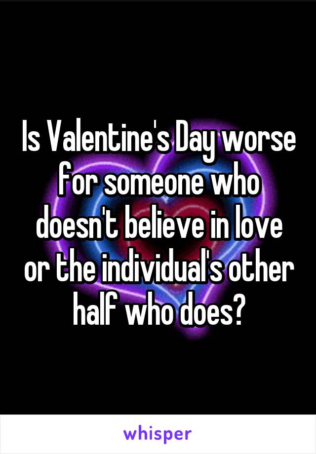 Is Valentine's Day worse for someone who doesn't believe in love or the individual's other half who does?