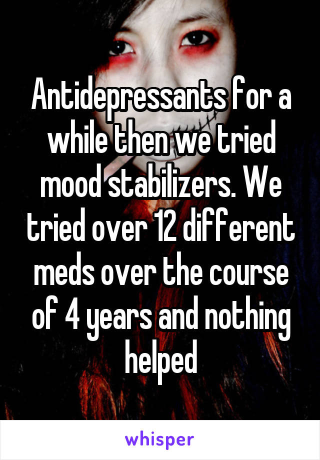 Antidepressants for a while then we tried mood stabilizers. We tried over 12 different meds over the course of 4 years and nothing helped