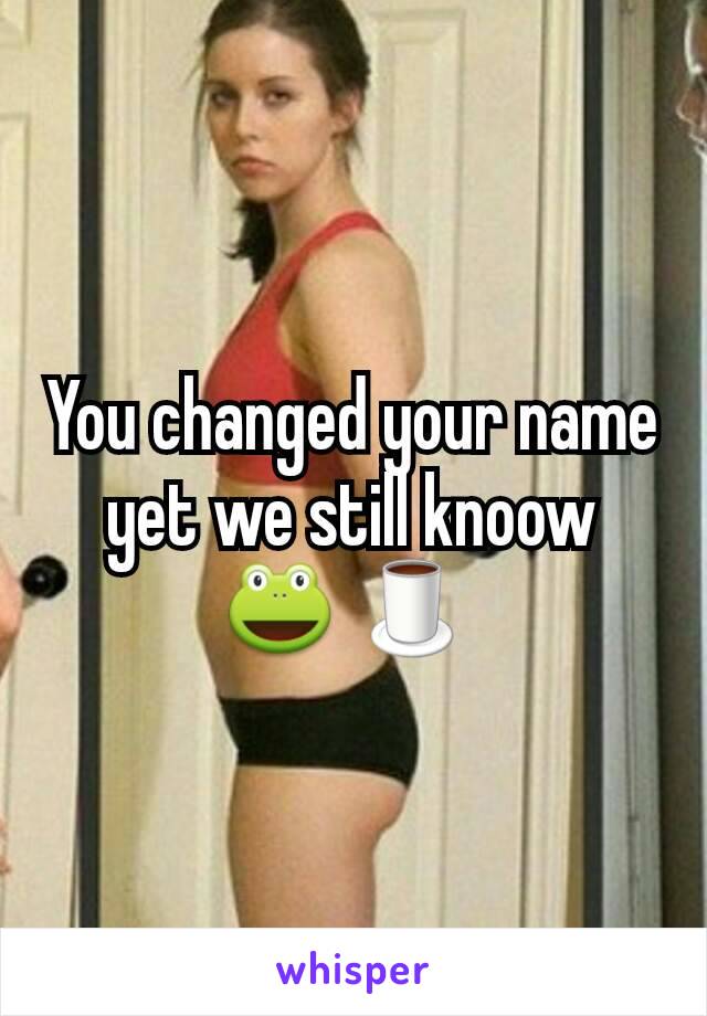 You changed your name yet we still knoow 🐸 🍵 