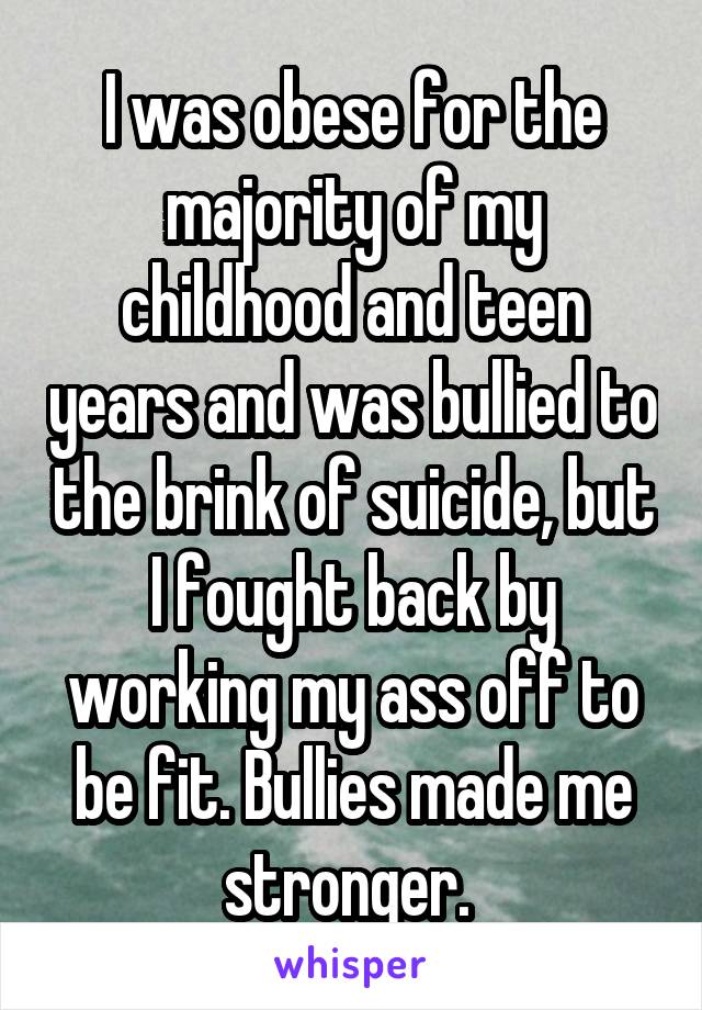 I was obese for the majority of my childhood and teen years and was bullied to the brink of suicide, but I fought back by working my ass off to be fit. Bullies made me stronger. 