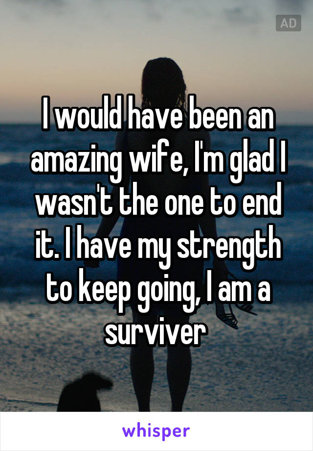 I would have been an amazing wife, I'm glad I wasn't the one to end it. I have my strength to keep going, I am a surviver 