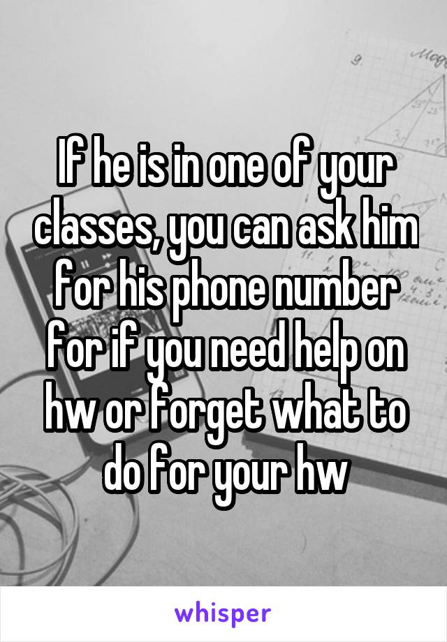 If he is in one of your classes, you can ask him for his phone number for if you need help on hw or forget what to do for your hw