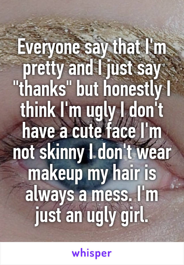 Everyone say that I'm pretty and I just say "thanks" but honestly I think I'm ugly I don't have a cute face I'm not skinny I don't wear makeup my hair is always a mess. I'm just an ugly girl.