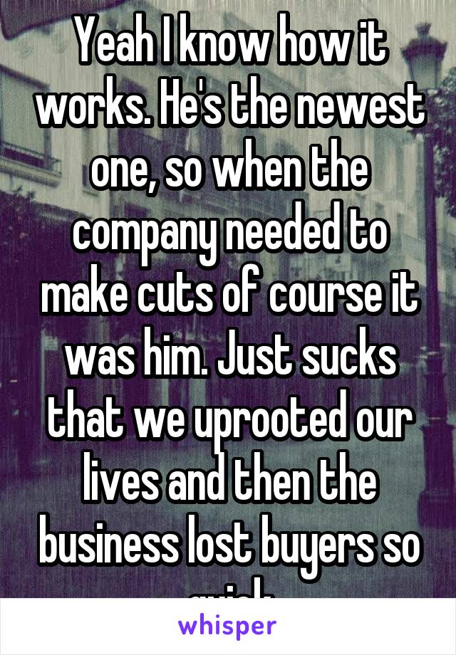 Yeah I know how it works. He's the newest one, so when the company needed to make cuts of course it was him. Just sucks that we uprooted our lives and then the business lost buyers so quick