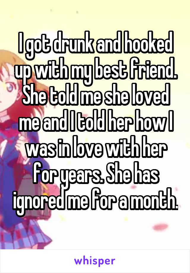 I got drunk and hooked up with my best friend. She told me she loved me and I told her how I was in love with her for years. She has ignored me for a month. 