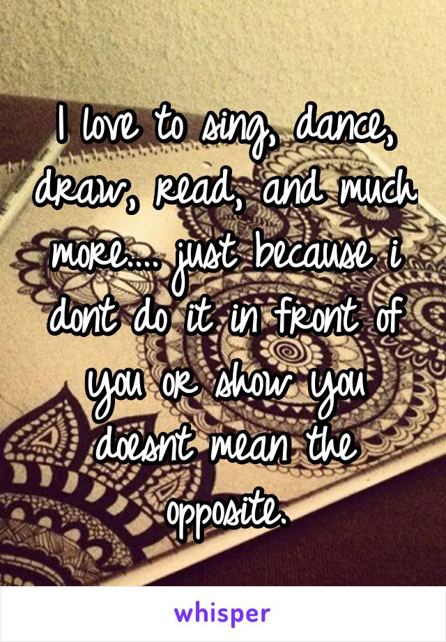 I love to sing, dance, draw, read, and much more.... just because i dont do it in front of you or show you doesnt mean the opposite.