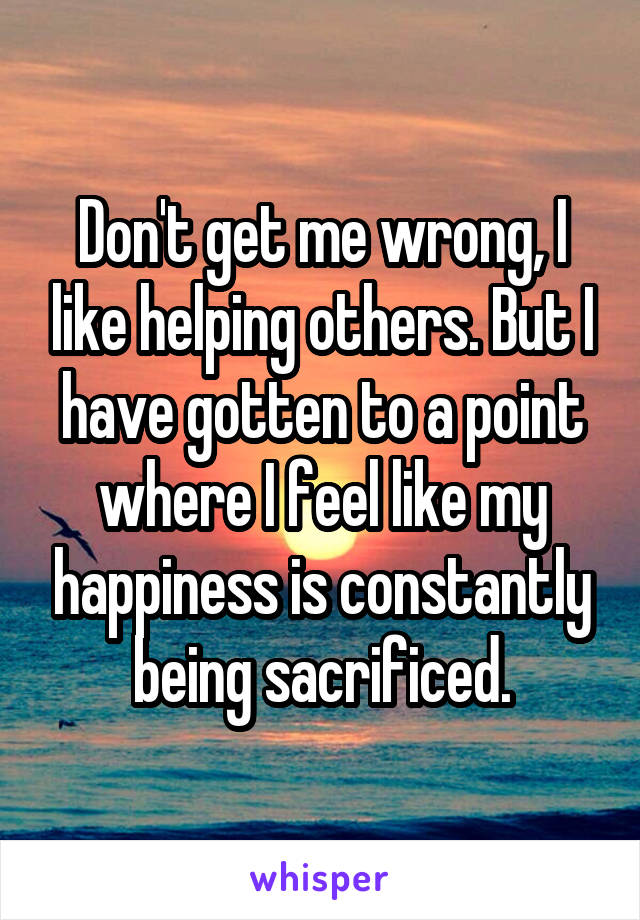 Don't get me wrong, I like helping others. But I have gotten to a point where I feel like my happiness is constantly being sacrificed.