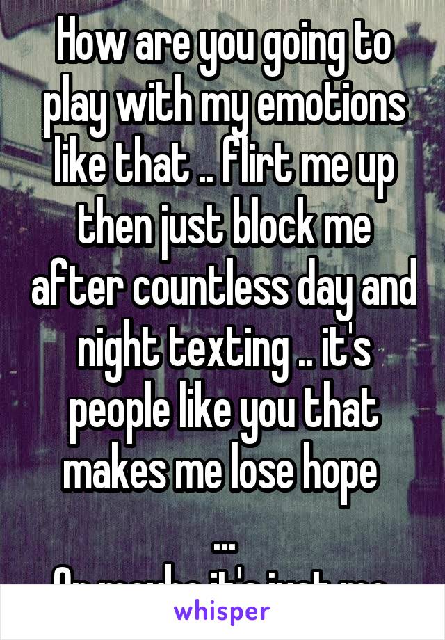 How are you going to play with my emotions like that .. flirt me up then just block me after countless day and night texting .. it's people like you that makes me lose hope 
...
Or maybe it's just me 