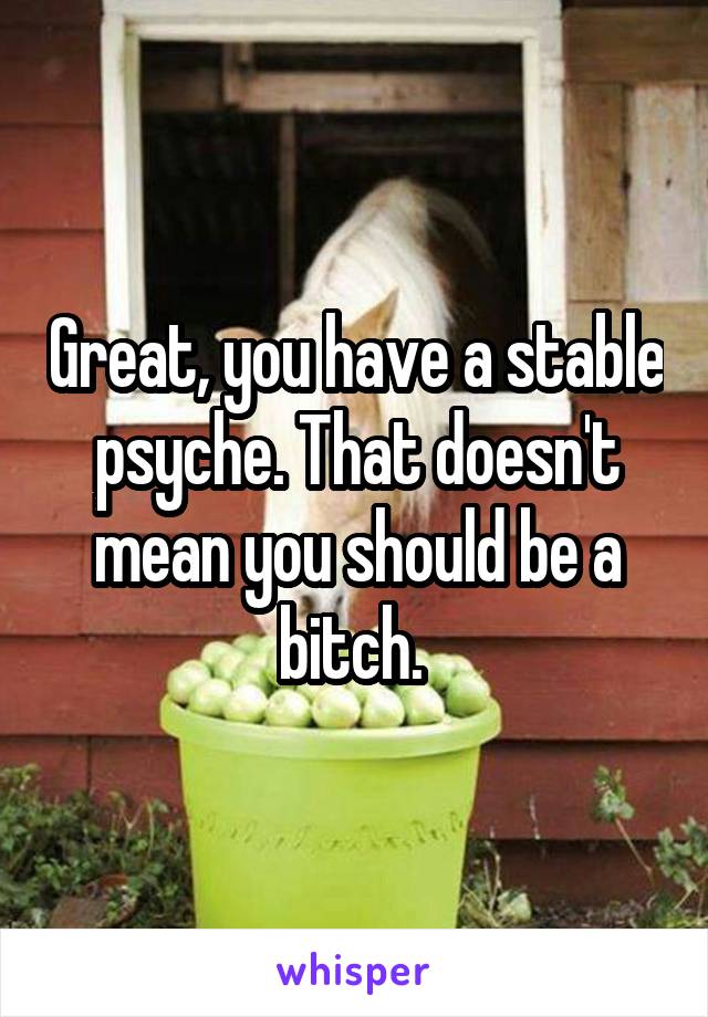 Great, you have a stable psyche. That doesn't mean you should be a bitch. 