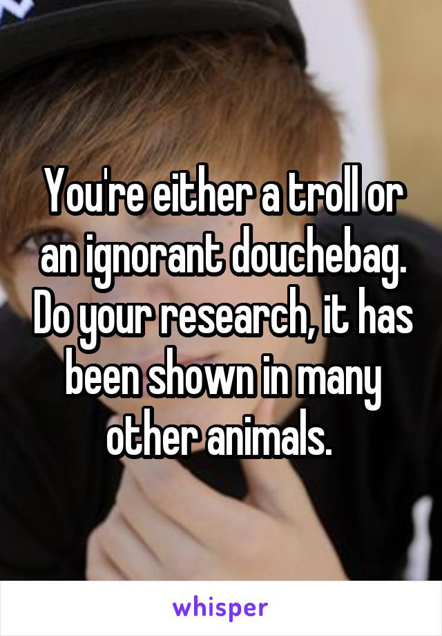 You're either a troll or an ignorant douchebag. Do your research, it has been shown in many other animals. 