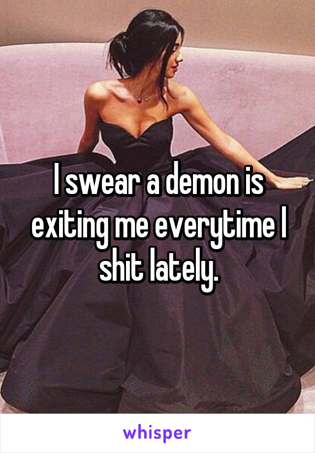 I swear a demon is exiting me everytime I shit lately.