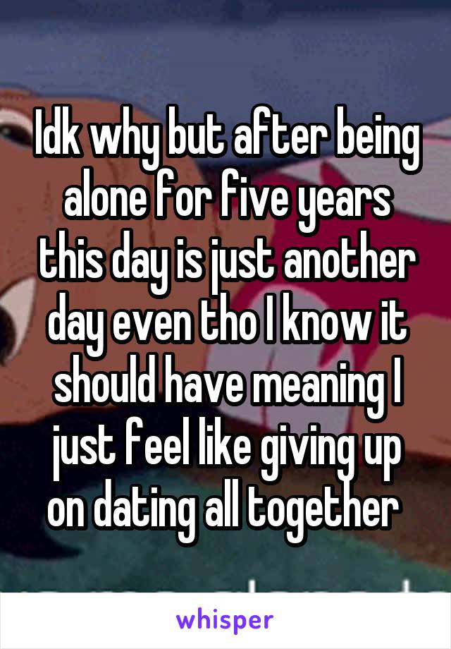 Idk why but after being alone for five years this day is just another day even tho I know it should have meaning I just feel like giving up on dating all together 