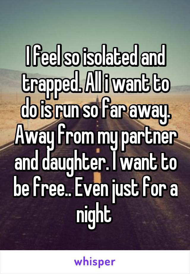 I feel so isolated and trapped. All i want to do is run so far away. Away from my partner and daughter. I want to be free.. Even just for a night 