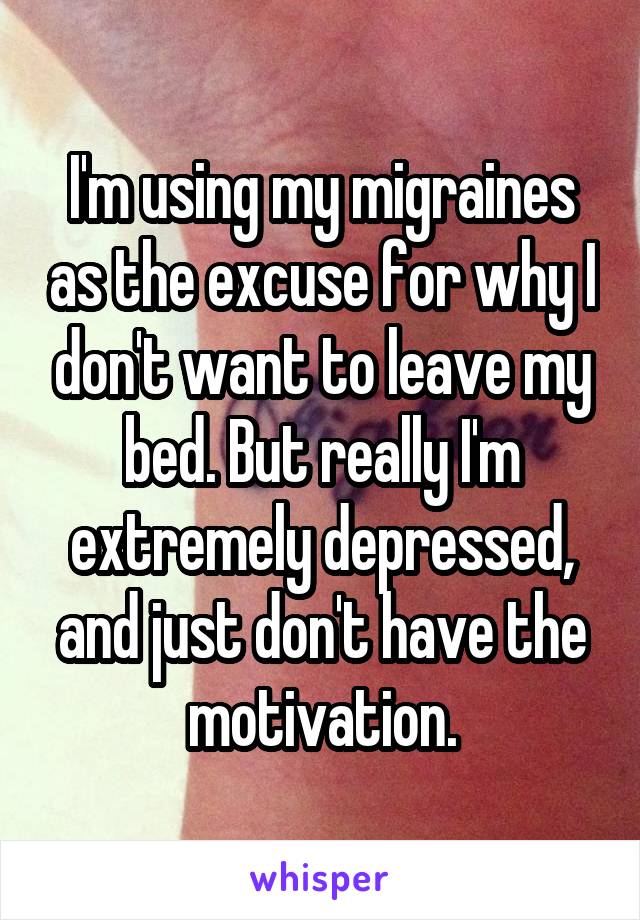 I'm using my migraines as the excuse for why I don't want to leave my bed. But really I'm extremely depressed, and just don't have the motivation.