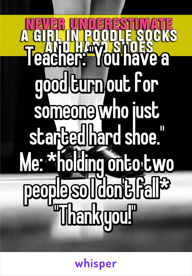 Teacher: "You have a good turn out for someone who just started hard shoe."
Me: *holding onto two people so I don't fall* "Thank you!" 