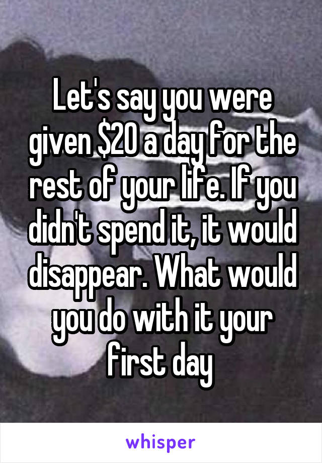 Let's say you were given $20 a day for the rest of your life. If you didn't spend it, it would disappear. What would you do with it your first day 