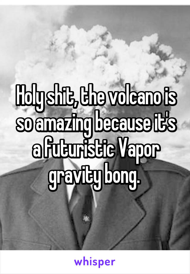 Holy shit, the volcano is so amazing because it's a futuristic Vapor gravity bong. 