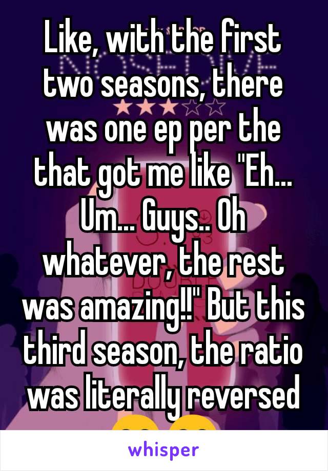 Like, with the first two seasons, there was one ep per the that got me like "Eh... Um... Guys.. Oh whatever, the rest was amazing!!" But this third season, the ratio was literally reversed 😂😂