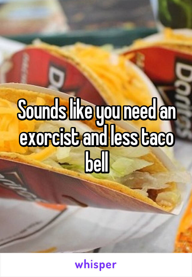 Sounds like you need an exorcist and less taco bell