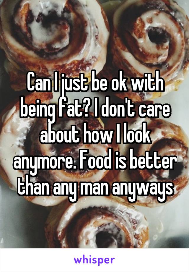 Can I just be ok with being fat? I don't care about how I look anymore. Food is better than any man anyways