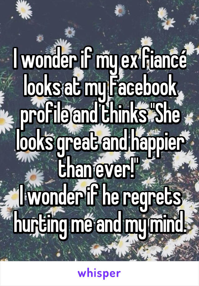 I wonder if my ex fiancé looks at my Facebook profile and thinks "She looks great and happier than ever!" 
I wonder if he regrets hurting me and my mind.