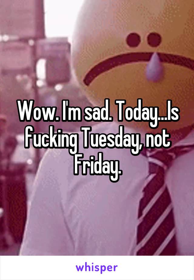 Wow. I'm sad. Today...Is fucking Tuesday, not Friday.