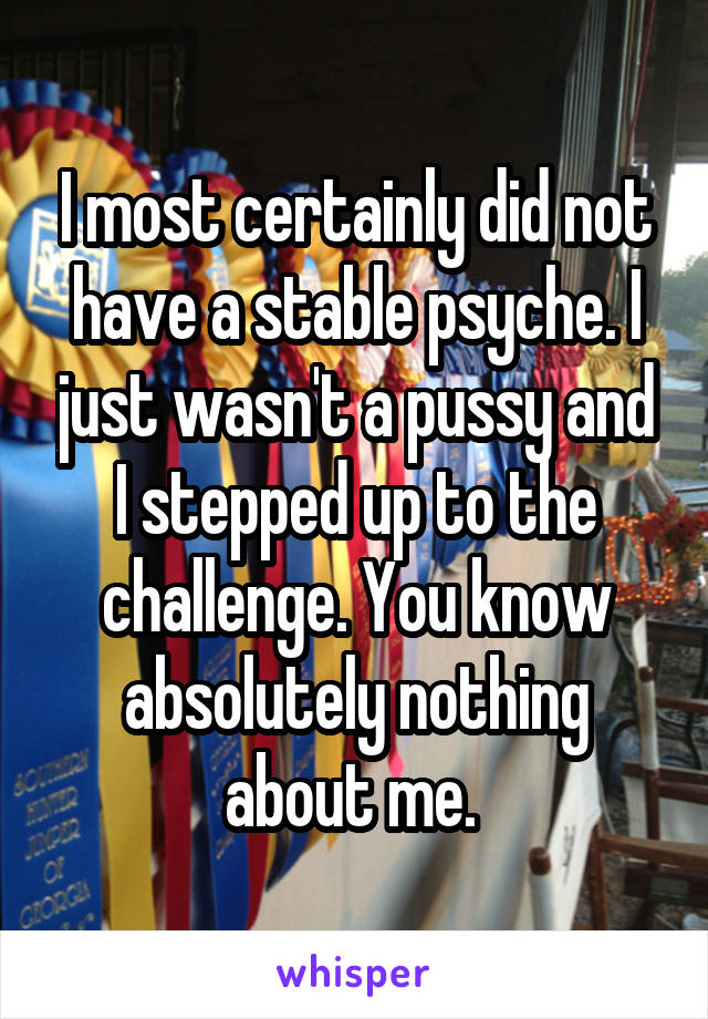 I most certainly did not have a stable psyche. I just wasn't a pussy and I stepped up to the challenge. You know absolutely nothing about me. 