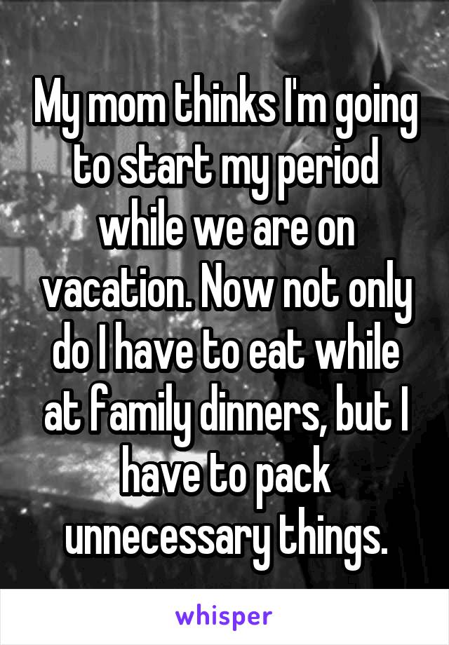 My mom thinks I'm going to start my period while we are on vacation. Now not only do I have to eat while at family dinners, but I have to pack unnecessary things.