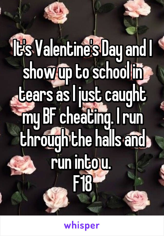 It's Valentine's Day and I show up to school in tears as I just caught my BF cheating. I run through the halls and run into u. 
F18