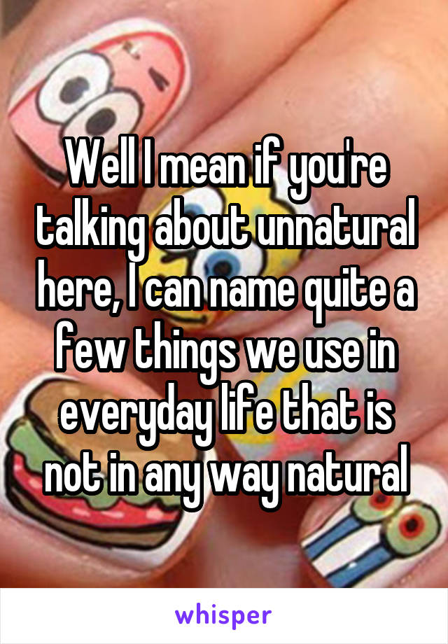 Well I mean if you're talking about unnatural here, I can name quite a few things we use in everyday life that is not in any way natural