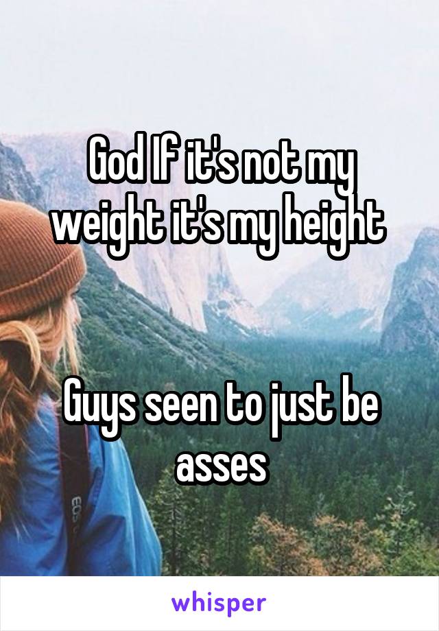 God If it's not my weight it's my height 


Guys seen to just be asses