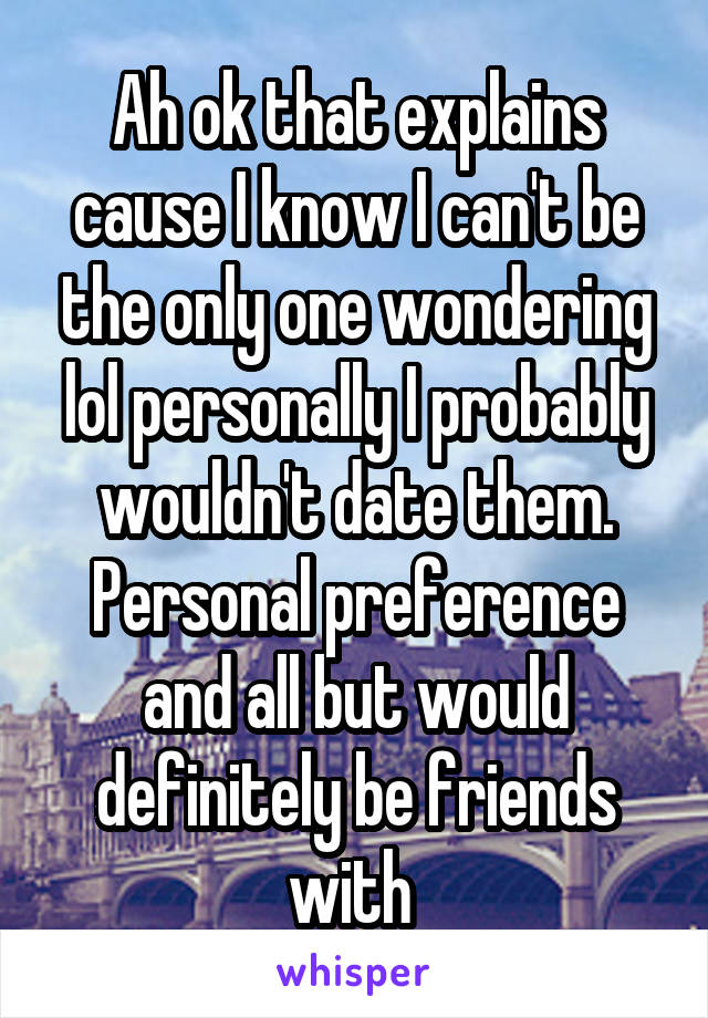 Ah ok that explains cause I know I can't be the only one wondering lol personally I probably wouldn't date them. Personal preference and all but would definitely be friends with 