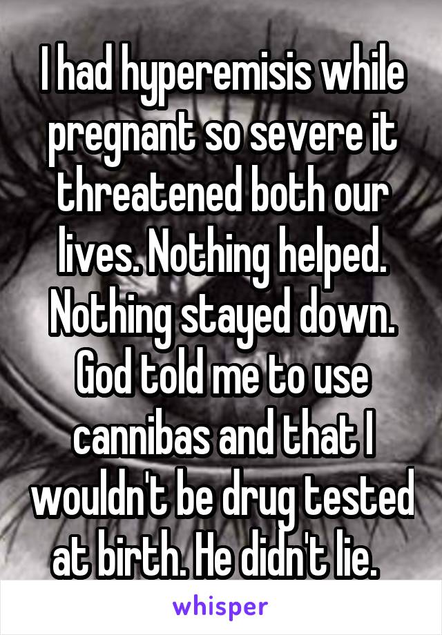 I had hyperemisis while pregnant so severe it threatened both our lives. Nothing helped. Nothing stayed down. God told me to use cannibas and that I wouldn't be drug tested at birth. He didn't lie.  