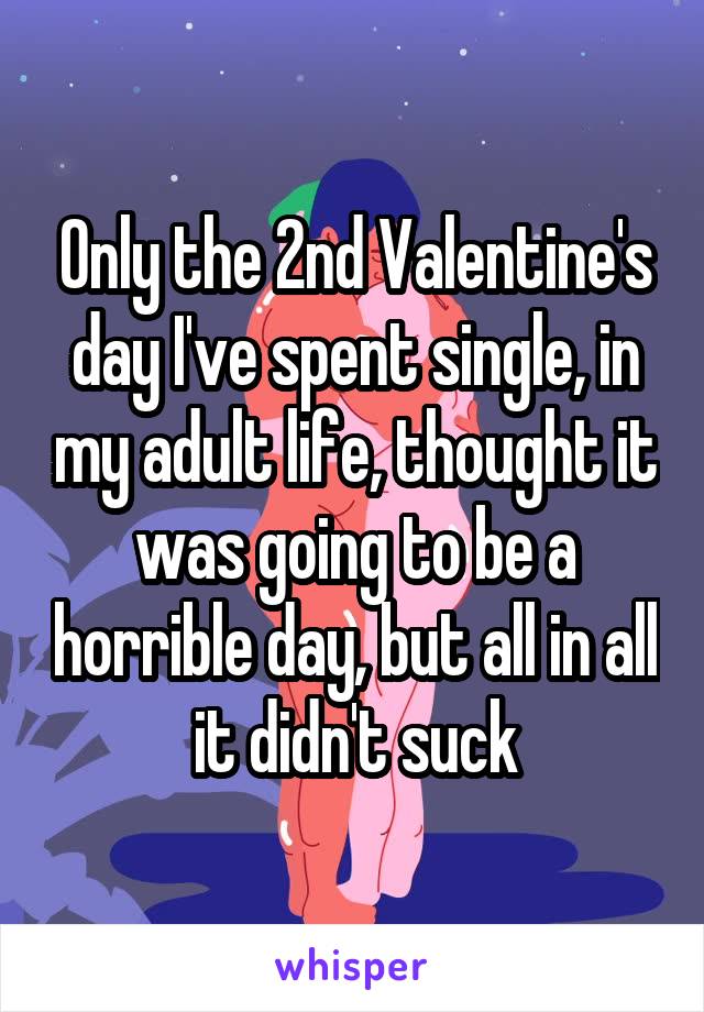 Only the 2nd Valentine's day I've spent single, in my adult life, thought it was going to be a horrible day, but all in all it didn't suck